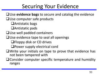 Securing Your Evidence
Use evidence bags to secure and catalog the evidence
Use computer safe products
Antistatic bags
Antistatic pads
Use well padded containers
Use evidence tape to seal all openings
Floppy disk or CD drives
Power supply electrical cord
Write your initials on tape to prove that evidence has
not been tampered with
Consider computer specific temperature and humidity
ranges
93
 