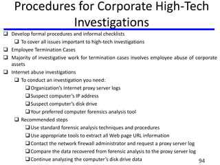 Procedures for Corporate High-Tech
Investigations
 Develop formal procedures and informal checklists
 To cover all issues important to high-tech investigations
 Employee Termination Cases
 Majority of investigative work for termination cases involves employee abuse of corporate
assets
 Internet abuse investigations
 To conduct an investigation you need:
Organization’s Internet proxy server logs
Suspect computer’s IP address
Suspect computer’s disk drive
Your preferred computer forensics analysis tool
 Recommended steps
Use standard forensic analysis techniques and procedures
Use appropriate tools to extract all Web page URL information
Contact the network firewall administrator and request a proxy server log
Compare the data recovered from forensic analysis to the proxy server log
Continue analyzing the computer’s disk drive data 94
 