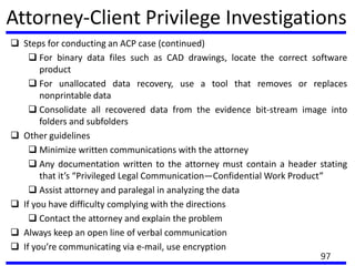 Attorney-Client Privilege Investigations
 Steps for conducting an ACP case (continued)
 For binary data files such as CAD drawings, locate the correct software
product
 For unallocated data recovery, use a tool that removes or replaces
nonprintable data
 Consolidate all recovered data from the evidence bit-stream image into
folders and subfolders
 Other guidelines
 Minimize written communications with the attorney
 Any documentation written to the attorney must contain a header stating
that it’s “Privileged Legal Communication—Confidential Work Product”
 Assist attorney and paralegal in analyzing the data
 If you have difficulty complying with the directions
 Contact the attorney and explain the problem
 Always keep an open line of verbal communication
 If you’re communicating via e-mail, use encryption
97
 
