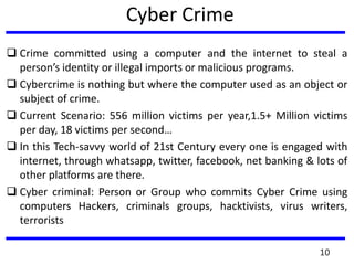 Cyber Crime
 Crime committed using a computer and the internet to steal a
person’s identity or illegal imports or malicious programs.
 Cybercrime is nothing but where the computer used as an object or
subject of crime.
 Current Scenario: 556 million victims per year,1.5+ Million victims
per day, 18 victims per second…
 In this Tech-savvy world of 21st Century every one is engaged with
internet, through whatsapp, twitter, facebook, net banking & lots of
other platforms are there.
 Cyber criminal: Person or Group who commits Cyber Crime using
computers Hackers, criminals groups, hacktivists, virus writers,
terrorists
10
 