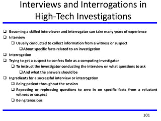 Interviews and Interrogations in
High-Tech Investigations
 Becoming a skilled interviewer and interrogator can take many years of experience
 Interview
 Usually conducted to collect information from a witness or suspect
About specific facts related to an investigation
 Interrogation
 Trying to get a suspect to confess Role as a computing investigator
 To instruct the investigator conducting the interview on what questions to ask
And what the answers should be
 Ingredients for a successful interview or interrogation
 Being patient throughout the session
 Repeating or rephrasing questions to zero in on specific facts from a reluctant
witness or suspect
 Being tenacious
101
 