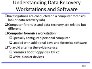 Understanding Data Recovery
Workstations and Software
Investigations are conducted on a computer forensics
lab (or data-recovery lab)
Computer forensics and data-recovery are related but
different
Computer forensics workstation
Specially configured personal computer
Loaded with additional bays and forensics software
To avoid altering the evidence use:
Forensics boot floppy disk OR cd
Write-blocker devices
102
 