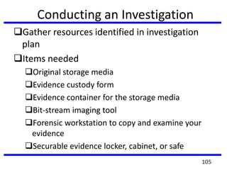 Conducting an Investigation
Gather resources identified in investigation
plan
Items needed
Original storage media
Evidence custody form
Evidence container for the storage media
Bit-stream imaging tool
Forensic workstation to copy and examine your
evidence
Securable evidence locker, cabinet, or safe
105
 