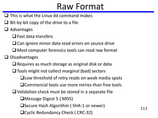Raw Format
 This is what the Linux dd command makes
 Bit-by-bit copy of the drive to a file
 Advantages
Fast data transfers
Can ignore minor data read errors on source drive
Most computer forensics tools can read raw format
 Disadvantages
Requires as much storage as original disk or data
Tools might not collect marginal (bad) sectors
Low threshold of retry reads on weak media spots
Commercial tools use more retries than free tools
Validation check must be stored in a separate file
Message Digest 5 ( MD5)
Secure Hash Algorithm ( SHA-1 or newer)
Cyclic Redundancy Check ( CRC-32)
113
 