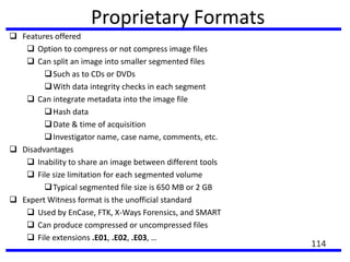 Proprietary Formats
 Features offered
 Option to compress or not compress image files
 Can split an image into smaller segmented files
Such as to CDs or DVDs
With data integrity checks in each segment
 Can integrate metadata into the image file
Hash data
Date & time of acquisition
Investigator name, case name, comments, etc.
 Disadvantages
 Inability to share an image between different tools
 File size limitation for each segmented volume
Typical segmented file size is 650 MB or 2 GB
 Expert Witness format is the unofficial standard
 Used by EnCase, FTK, X-Ways Forensics, and SMART
 Can produce compressed or uncompressed files
 File extensions .E01, .E02, .E03, …
114
 