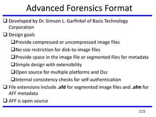 Advanced Forensics Format
 Developed by Dr. Simson L. Garfinkel of Basis Technology
Corporation
 Design goals
Provide compressed or uncompressed image files
No size restriction for disk-to-image files
Provide space in the image file or segmented files for metadata
Simple design with extensibility
Open source for multiple platforms and Oss
Internal consistency checks for self-authentication
 File extensions include .afd for segmented image files and .afm for
AFF metadata
 AFF is open source
115
 