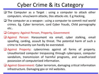 Cyber Crime & its Category
 The Computer as a Target : using a computer to attack other
computers. virus/worm attacks, Dos attacks etc. E.g Hacking,
 The computer as a weapon : using a computer to commit real world
crimes. Eg. Cyber terrorism, card Cyber frauds, Child pornography
etc..
 Category: Against Person, Property, Government
 Against Person: Harassment via email, cyber stalking, email
spoofing, carding, assault by threat. The potential harm of such a
crime to humanity can hardly be overstated.
 Against Property: cybercrimes against all forms of property.
Unauthorized computer trespassing through cyberspace, computer
vandalism, transmission of harmful programs, and unauthorized
possession of computerized information.
 Against Government: Cyber terrorism, damaging critical information
infrastructure. Damaging gov or mil websites.
 