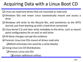 Acquiring Data with a Linux Boot CD
 Linux can read hard drives that are mounted as read-only
 Windows OSs and newer Linux automatically mount and access a
drive
 Windows will write to the Recycle Bin, and sometimes to the NTFS
Journal, just from booting up with a hard drive connected
 Linux kernel 2.6 and later write metadata to the drive, such as mount
point configurations for an ext2 or ext3 drive
 All these changes corrupt the evidence
 Forensic Linux Live CDs mount all drives read-only
Which eliminates the need for a write-blocker
 Using Linux Live CD Distributions
Forensic Linux Live CDs
Contain additional utilities
125
 