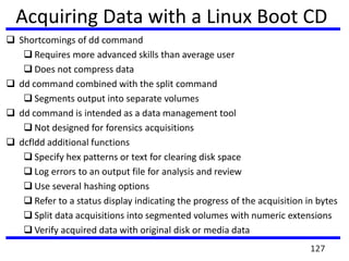  Shortcomings of dd command
 Requires more advanced skills than average user
 Does not compress data
 dd command combined with the split command
 Segments output into separate volumes
 dd command is intended as a data management tool
 Not designed for forensics acquisitions
 dcfldd additional functions
 Specify hex patterns or text for clearing disk space
 Log errors to an output file for analysis and review
 Use several hashing options
 Refer to a status display indicating the progress of the acquisition in bytes
 Split data acquisitions into segmented volumes with numeric extensions
 Verify acquired data with original disk or media data
Acquiring Data with a Linux Boot CD
127
 