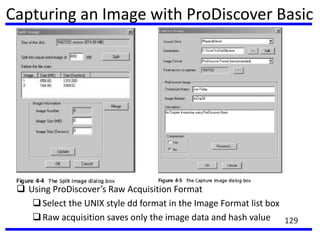 Capturing an Image with ProDiscover Basic
 Using ProDiscover’s Raw Acquisition Format
Select the UNIX style dd format in the Image Format list box
Raw acquisition saves only the image data and hash value 129
 