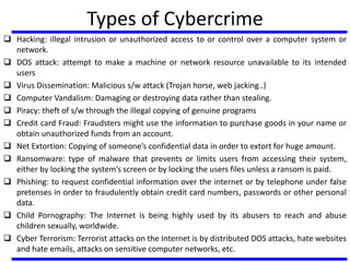 Types of Cybercrime
 Hacking: illegal intrusion or unauthorized access to or control over a computer system or
network.
 DOS attack: attempt to make a machine or network resource unavailable to its intended
users
 Virus Dissemination: Malicious s/w attack (Trojan horse, web jacking..)
 Computer Vandalism: Damaging or destroying data rather than stealing.
 Piracy: theft of s/w through the illegal copying of genuine programs
 Credit card Fraud: Fraudsters might use the information to purchase goods in your name or
obtain unauthorized funds from an account.
 Net Extortion: Copying of someone’s confidential data in order to extort for huge amount.
 Ransomware: type of malware that prevents or limits users from accessing their system,
either by locking the system’s screen or by locking the users files unless a ransom is paid.
 Phishing: to request confidential information over the internet or by telephone under false
pretenses in order to fraudulently obtain credit card numbers, passwords or other personal
data.
 Child Pornography: The Internet is being highly used by its abusers to reach and abuse
children sexually, worldwide.
 Cyber Terrorism: Terrorist attacks on the Internet is by distributed DOS attacks, hate websites
and hate emails, attacks on sensitive computer networks, etc.
 