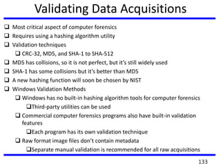 Validating Data Acquisitions
 Most critical aspect of computer forensics
 Requires using a hashing algorithm utility
 Validation techniques
 CRC-32, MD5, and SHA-1 to SHA-512
 MD5 has collisions, so it is not perfect, but it’s still widely used
 SHA-1 has some collisions but it’s better than MD5
 A new hashing function will soon be chosen by NIST
 Windows Validation Methods
 Windows has no built-in hashing algorithm tools for computer forensics
Third-party utilities can be used
 Commercial computer forensics programs also have built-in validation
features
Each program has its own validation technique
 Raw format image files don’t contain metadata
Separate manual validation is recommended for all raw acquisitions
133
 