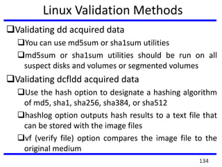Linux Validation Methods
Validating dd acquired data
You can use md5sum or sha1sum utilities
md5sum or sha1sum utilities should be run on all
suspect disks and volumes or segmented volumes
Validating dcfldd acquired data
Use the hash option to designate a hashing algorithm
of md5, sha1, sha256, sha384, or sha512
hashlog option outputs hash results to a text file that
can be stored with the image files
vf (verify file) option compares the image file to the
original medium
134
 
