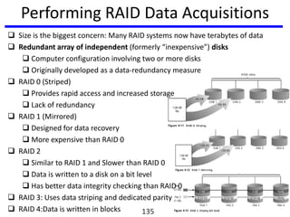 Performing RAID Data Acquisitions
 Size is the biggest concern: Many RAID systems now have terabytes of data
 Redundant array of independent (formerly “inexpensive”) disks
 Computer configuration involving two or more disks
 Originally developed as a data-redundancy measure
 RAID 0 (Striped)
 Provides rapid access and increased storage
 Lack of redundancy
 RAID 1 (Mirrored)
 Designed for data recovery
 More expensive than RAID 0
 RAID 2
 Similar to RAID 1 and Slower than RAID 0
 Data is written to a disk on a bit level
 Has better data integrity checking than RAID 0
 RAID 3: Uses data striping and dedicated parity
 RAID 4:Data is written in blocks 135
 