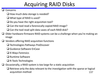 Acquiring RAID Disks
 Concerns
 How much data storage is needed?
 What type of RAID is used?
 Do you have the right acquisition tool?
 Can the tool read a forensically copied RAID image?
 Can the tool read split data saves of each RAID disk?
 Older hardware-firmware RAID systems can be a challenge when you’re making an
image
 Vendors offering RAID acquisition functions
 Technologies Pathways ProDiscover
 Guidance Software EnCase
 X-Ways Forensics
 Runtime Software
 R-Tools Technologies
 Occasionally, a RAID system is too large for a static acquisition
 Retrieve only the data relevant to the investigation with the sparse or logical
acquisition method 137
 