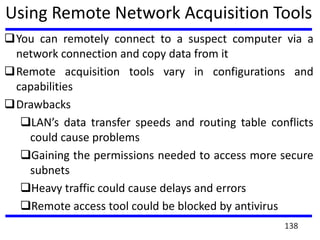 Using Remote Network Acquisition Tools
You can remotely connect to a suspect computer via a
network connection and copy data from it
Remote acquisition tools vary in configurations and
capabilities
Drawbacks
LAN’s data transfer speeds and routing table conflicts
could cause problems
Gaining the permissions needed to access more secure
subnets
Heavy traffic could cause delays and errors
Remote access tool could be blocked by antivirus
138
 