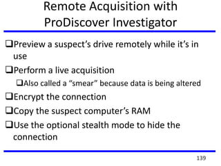 Remote Acquisition with
ProDiscover Investigator
Preview a suspect’s drive remotely while it’s in
use
Perform a live acquisition
Also called a “smear” because data is being altered
Encrypt the connection
Copy the suspect computer’s RAM
Use the optional stealth mode to hide the
connection
139
 