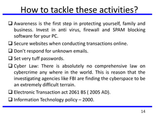 How to tackle these activities?
 Awareness is the first step in protecting yourself, family and
business. Invest in anti virus, firewall and SPAM blocking
software for your PC.
 Secure websites when conducting transactions online.
 Don’t respond for unknown emails.
 Set very tuff passwords.
 Cyber Law: There is absolutely no comprehensive law on
cybercrime any where in the world. This is reason that the
investigating agencies like FBI are finding the cyberspace to be
an extremely difficult terrain.
 Electronic Transaction act 2061 BS ( 2005 AD).
 Information Technology policy – 2000.
14
 
