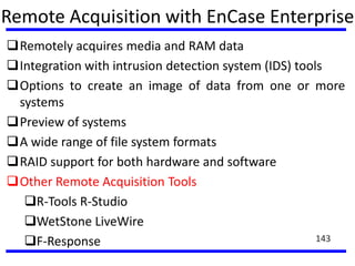 Remote Acquisition with EnCase Enterprise
Remotely acquires media and RAM data
Integration with intrusion detection system (IDS) tools
Options to create an image of data from one or more
systems
Preview of systems
A wide range of file system formats
RAID support for both hardware and software
Other Remote Acquisition Tools
R-Tools R-Studio
WetStone LiveWire
F-Response 143
 