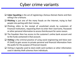 Cyber crime variants
 Cyber Squatting is the act of registering a famous Domain Name and then
selling it for a fortune.
 Phishing is just one of the many frauds on the Internet, trying to fool
people into parting with their money.
 Phishing refers to the receipt of unsolicited emails by customers of
Financial Institutions, requesting them to enter their Username, Password
or other personal information to access theirAccount for some reason.
 The fraudster then has access to the customer's online bank account and
to the funds contained in that account.
 Vishing is the criminal practice of using social engineering and Voice over
IP (VoIP) to gain access to private personal and financial information from
the public for the purpose of financial reward.
 Vishing is typically used to steal credit card numbers or other information
used in identity theft schemes from individuals.
16
 