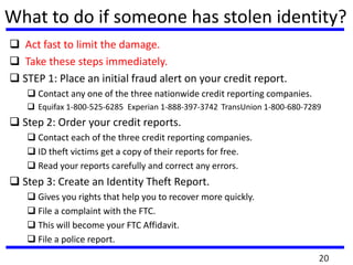 What to do if someone has stolen identity?
 Act fast to limit the damage.
 Take these steps immediately.
 STEP 1: Place an initial fraud alert on your credit report.
 Contact any one of the three nationwide credit reporting companies.
 Equifax 1-800-525-6285 Experian 1-888-397-3742 TransUnion 1-800-680-7289
 Step 2: Order your credit reports.
 Contact each of the three credit reporting companies.
 ID theft victims get a copy of their reports for free.
 Read your reports carefully and correct any errors.
 Step 3: Create an Identity Theft Report.
 Gives you rights that help you to recover more quickly.
 File a complaint with the FTC.
 This will become your FTC Affidavit.
 File a police report.
20
 