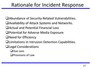 Rationale for Incident Response
Abundance of Security-Related Vulnerabilities.
Availability of Attack Systems and Networks.
Actual and Potential Financial Loss
Potential for Adverse Media Exposure
Need for Efficiency
Limitations in Intrusion Detection Capabilities.
Legal Considerations
Due care.
Provisions of Law
27
 