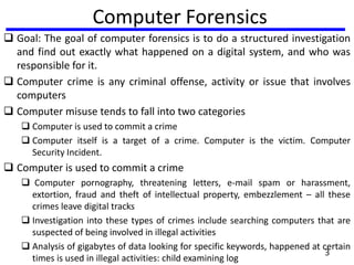 3
Computer Forensics
 Goal: The goal of computer forensics is to do a structured investigation
and find out exactly what happened on a digital system, and who was
responsible for it.
 Computer crime is any criminal offense, activity or issue that involves
computers
 Computer misuse tends to fall into two categories
 Computer is used to commit a crime
 Computer itself is a target of a crime. Computer is the victim. Computer
Security Incident.
 Computer is used to commit a crime
 Computer pornography, threatening letters, e-mail spam or harassment,
extortion, fraud and theft of intellectual property, embezzlement – all these
crimes leave digital tracks
 Investigation into these types of crimes include searching computers that are
suspected of being involved in illegal activities
 Analysis of gigabytes of data looking for specific keywords, happened at certain
times is used in illegal activities: child examining log
 
