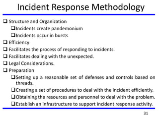 Incident Response Methodology
 Structure and Organization
Incidents create pandemonium
Incidents occur in bursts
 Efficiency
 Facilitates the process of responding to incidents.
 Facilitates dealing with the unexpected.
 Legal Considerations.
 Preparation
Setting up a reasonable set of defenses and controls based on
threads.
Creating a set of procedures to deal with the incident efficiently.
Obtaining the resources and personnel to deal with the problem.
Establish an infrastructure to support incident response activity.
31
 
