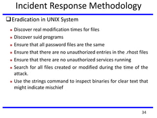 Incident Response Methodology
Eradication in UNIX System
 Discover real modification times for files
 Discover suid programs
 Ensure that all password files are the same
 Ensure that there are no unauthorized entries in the .rhost files
 Ensure that there are no unauthorized services running
 Search for all files created or modified during the time of the
attack.
 Use the strings command to inspect binaries for clear text that
might indicate mischief
34
 