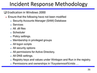 Incident Response Methodology
 Eradication in Windows 2000
 Ensure that the following have not been modified
 Security Accounts Manager (SAM) Database
 Services
 All .dll files
 Scheduler
 Policy settings.
 Membership in privileged groups
 All logon scripts
 All security options
 All permissions for Active Directory.
 All DNS settings.
 Registry keys and values under Winlogon and Run in the registry.
 Permissions and ownerships in %systemroot%ntds …
36
 