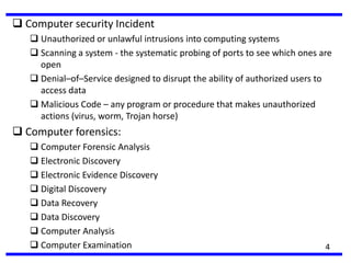  Computer security Incident
 Unauthorized or unlawful intrusions into computing systems
 Scanning a system - the systematic probing of ports to see which ones are
open
 Denial–of–Service designed to disrupt the ability of authorized users to
access data
 Malicious Code – any program or procedure that makes unauthorized
actions (virus, worm, Trojan horse)
 Computer forensics:
 Computer Forensic Analysis
 Electronic Discovery
 Electronic Evidence Discovery
 Digital Discovery
 Data Recovery
 Data Discovery
 Computer Analysis
 Computer Examination 4
 