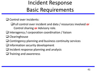 Incident Response
Basic Requirements
 Control over incidents:
Full control over incident and data / resources involved or
Control sharing or Advisory role.
 Interagency / corporation coordination / liaison
 Clearinghouse
 Contingency planning and business continuity services
 Information security development
 Incident response planning and analysis
 Training and awareness
41
 