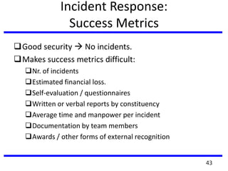 Incident Response:
Success Metrics
Good security  No incidents.
Makes success metrics difficult:
Nr. of incidents
Estimated financial loss.
Self-evaluation / questionnaires
Written or verbal reports by constituency
Average time and manpower per incident
Documentation by team members
Awards / other forms of external recognition
43
 