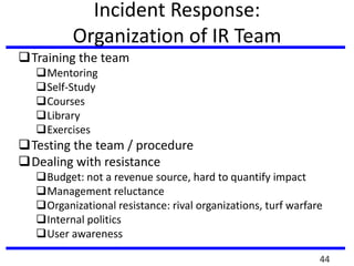 Incident Response:
Organization of IR Team
Training the team
Mentoring
Self-Study
Courses
Library
Exercises
Testing the team / procedure
Dealing with resistance
Budget: not a revenue source, hard to quantify impact
Management reluctance
Organizational resistance: rival organizations, turf warfare
Internal politics
User awareness
44
 