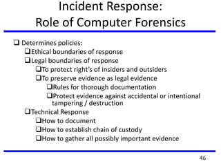 Incident Response:
Role of Computer Forensics
 Determines policies:
Ethical boundaries of response
Legal boundaries of response
To protect right’s of insiders and outsiders
To preserve evidence as legal evidence
Rules for thorough documentation
Protect evidence against accidental or intentional
tampering / destruction
Technical Response
How to document
How to establish chain of custody
How to gather all possibly important evidence
46
 