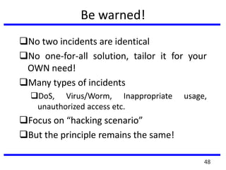 Be warned!
No two incidents are identical
No one-for-all solution, tailor it for your
OWN need!
Many types of incidents
DoS, Virus/Worm, Inappropriate usage,
unauthorized access etc.
Focus on “hacking scenario”
But the principle remains the same!
48
 