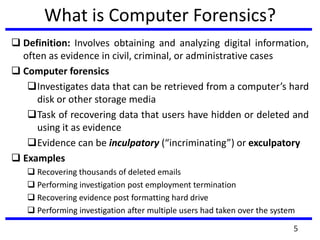 5
What is Computer Forensics?
 Definition: Involves obtaining and analyzing digital information,
often as evidence in civil, criminal, or administrative cases
 Computer forensics
Investigates data that can be retrieved from a computer’s hard
disk or other storage media
Task of recovering data that users have hidden or deleted and
using it as evidence
Evidence can be inculpatory (“incriminating”) or exculpatory
 Examples
 Recovering thousands of deleted emails
 Performing investigation post employment termination
 Recovering evidence post formatting hard drive
 Performing investigation after multiple users had taken over the system
 