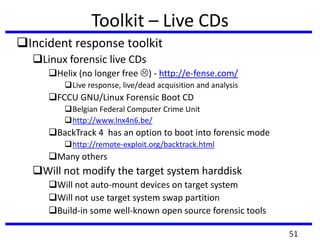Toolkit – Live CDs
Incident response toolkit
Linux forensic live CDs
Helix (no longer free ) - http://e-fense.com/
Live response, live/dead acquisition and analysis
FCCU GNU/Linux Forensic Boot CD
Belgian Federal Computer Crime Unit
http://www.lnx4n6.be/
BackTrack 4 has an option to boot into forensic mode
http://remote-exploit.org/backtrack.html
Many others
Will not modify the target system harddisk
Will not auto-mount devices on target system
Will not use target system swap partition
Build-in some well-known open source forensic tools
51
 