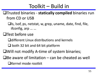 Toolkit – Build in
Trusted binaries - statically compiled binaries run
from CD or USB
ls, lsof, ps, netstat, w, grep, uname, date, find, file,
ifconfig, arp … …
Test before use
different Linux distributions and kernels
 both 32 bit and 64 bit platform
Will not modify A-time of system binaries;
Be aware of limitation – can be cheated as well
Kernel mode rootkit
55
 