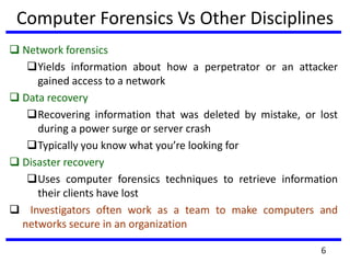 6
Computer Forensics Vs Other Disciplines
 Network forensics
Yields information about how a perpetrator or an attacker
gained access to a network
 Data recovery
Recovering information that was deleted by mistake, or lost
during a power surge or server crash
Typically you know what you’re looking for
 Disaster recovery
Uses computer forensics techniques to retrieve information
their clients have lost
 Investigators often work as a team to make computers and
networks secure in an organization
 