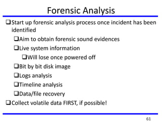Forensic Analysis
Start up forensic analysis process once incident has been
identified
Aim to obtain forensic sound evidences
Live system information
Will lose once powered off
Bit by bit disk image
Logs analysis
Timeline analysis
Data/file recovery
Collect volatile data FIRST, if possible!
61
 