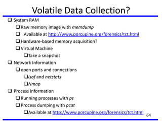 Volatile Data Collection?
 System RAM
Raw memory image with memdump
 Available at http://www.porcupine.org/forensics/tct.html
Hardware-based memory acquisition?
Virtual Machine
Take a snapshot
 Network Information
open ports and connections
lsof and netstats
Nmap
 Process information
Running processes with ps
Process dumping with pcat
Available at http://www.porcupine.org/forensics/tct.html
64
 