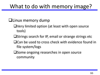 What to do with memory image?
Linux memory dump
Very limited option (at least with open source
tools)
Strings search for IP, email or strange strings etc
Can be used to cross check with evidence found in
file system/logs
Some ongoing researches in open source
community
66
 