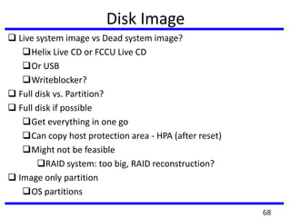 Disk Image
 Live system image vs Dead system image?
Helix Live CD or FCCU Live CD
Or USB
Writeblocker?
 Full disk vs. Partition?
 Full disk if possible
Get everything in one go
Can copy host protection area - HPA (after reset)
Might not be feasible
RAID system: too big, RAID reconstruction?
 Image only partition
OS partitions
68
 