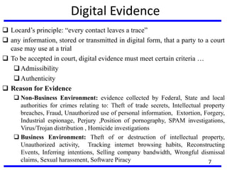 Digital Evidence
 Locard’s principle: “every contact leaves a trace”
 any information, stored or transmitted in digital form, that a party to a court
case may use at a trial
 To be accepted in court, digital evidence must meet certain criteria …
Admissibility
Authenticity
 Reason for Evidence
 Non-Business Environment: evidence collected by Federal, State and local
authorities for crimes relating to: Theft of trade secrets, Intellectual property
breaches, Fraud, Unauthorized use of personal information, Extortion, Forgery,
Industrial espionage, Perjury ,Position of pornography, SPAM investigations,
Virus/Trojan distribution , Homicide investigations
 Business Environment: Theft of or destruction of intellectual property,
Unauthorized activity, Tracking internet browsing habits, Reconstructing
Events, Inferring intentions, Selling company bandwidth, Wrongful dismissal
claims, Sexual harassment, Software Piracy 7
 