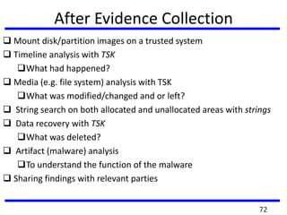 After Evidence Collection
 Mount disk/partition images on a trusted system
 Timeline analysis with TSK
What had happened?
 Media (e.g. file system) analysis with TSK
What was modified/changed and or left?
 String search on both allocated and unallocated areas with strings
 Data recovery with TSK
What was deleted?
 Artifact (malware) analysis
To understand the function of the malware
 Sharing findings with relevant parties
72
 