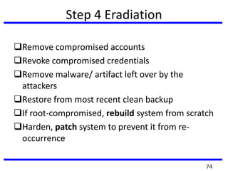 Step 4 Eradiation
Remove compromised accounts
Revoke compromised credentials
Remove malware/ artifact left over by the
attackers
Restore from most recent clean backup
If root-compromised, rebuild system from scratch
Harden, patch system to prevent it from re-
occurrence
74
 