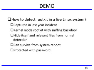 DEMO
How to detect rootkit in a live Linux system?
Captured in last year incident
Kernel mode rootkit with sniffing backdoor
Hide itself and relevant files from normal
detection
Can survive from system reboot
Protected with password
79
 
