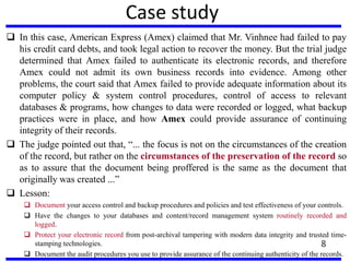 Case study
 In this case, American Express (Amex) claimed that Mr. Vinhnee had failed to pay
his credit card debts, and took legal action to recover the money. But the trial judge
determined that Amex failed to authenticate its electronic records, and therefore
Amex could not admit its own business records into evidence. Among other
problems, the court said that Amex failed to provide adequate information about its
computer policy & system control procedures, control of access to relevant
databases & programs, how changes to data were recorded or logged, what backup
practices were in place, and how Amex could provide assurance of continuing
integrity of their records.
 The judge pointed out that, “... the focus is not on the circumstances of the creation
of the record, but rather on the circumstances of the preservation of the record so
as to assure that the document being proffered is the same as the document that
originally was created ...”
 Lesson:
 Document your access control and backup procedures and policies and test effectiveness of your controls.
 Have the changes to your databases and content/record management system routinely recorded and
logged.
 Protect your electronic record from post-archival tampering with modern data integrity and trusted time-
stamping technologies.
 Document the audit procedures you use to provide assurance of the continuing authenticity of the records.
8
 