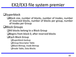 EX2/EX3 file system premier
Superblock
Block size, number of blocks, number of Inodes, number
of reserved blocks, number of blocks per group, number
of Inodes per Group
Block Groups
All blocks belong to a Block Group
Begins from block 0, after reserved blocks
Each Block Group
Superblock backup
Group Descriptor Table
Block Bitmap, Inode Bitmap
Inode Table, Data Blocks
80
 